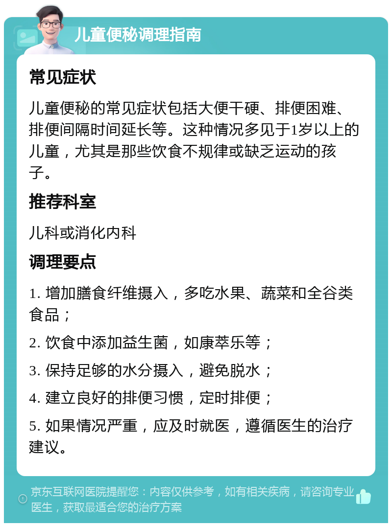 儿童便秘调理指南 常见症状 儿童便秘的常见症状包括大便干硬、排便困难、排便间隔时间延长等。这种情况多见于1岁以上的儿童，尤其是那些饮食不规律或缺乏运动的孩子。 推荐科室 儿科或消化内科 调理要点 1. 增加膳食纤维摄入，多吃水果、蔬菜和全谷类食品； 2. 饮食中添加益生菌，如康萃乐等； 3. 保持足够的水分摄入，避免脱水； 4. 建立良好的排便习惯，定时排便； 5. 如果情况严重，应及时就医，遵循医生的治疗建议。