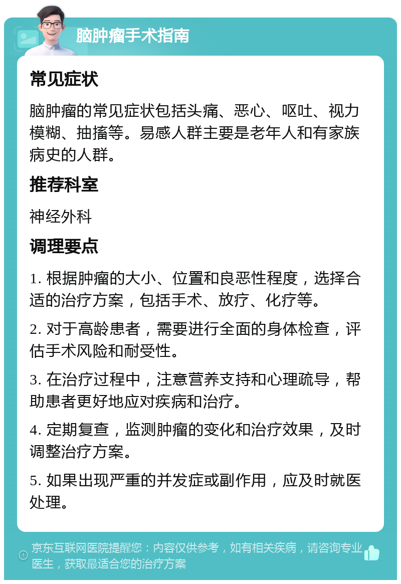 脑肿瘤手术指南 常见症状 脑肿瘤的常见症状包括头痛、恶心、呕吐、视力模糊、抽搐等。易感人群主要是老年人和有家族病史的人群。 推荐科室 神经外科 调理要点 1. 根据肿瘤的大小、位置和良恶性程度，选择合适的治疗方案，包括手术、放疗、化疗等。 2. 对于高龄患者，需要进行全面的身体检查，评估手术风险和耐受性。 3. 在治疗过程中，注意营养支持和心理疏导，帮助患者更好地应对疾病和治疗。 4. 定期复查，监测肿瘤的变化和治疗效果，及时调整治疗方案。 5. 如果出现严重的并发症或副作用，应及时就医处理。