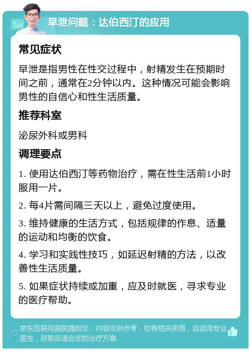 早泄问题：达伯西汀的应用 常见症状 早泄是指男性在性交过程中，射精发生在预期时间之前，通常在2分钟以内。这种情况可能会影响男性的自信心和性生活质量。 推荐科室 泌尿外科或男科 调理要点 1. 使用达伯西汀等药物治疗，需在性生活前1小时服用一片。 2. 每4片需间隔三天以上，避免过度使用。 3. 维持健康的生活方式，包括规律的作息、适量的运动和均衡的饮食。 4. 学习和实践性技巧，如延迟射精的方法，以改善性生活质量。 5. 如果症状持续或加重，应及时就医，寻求专业的医疗帮助。