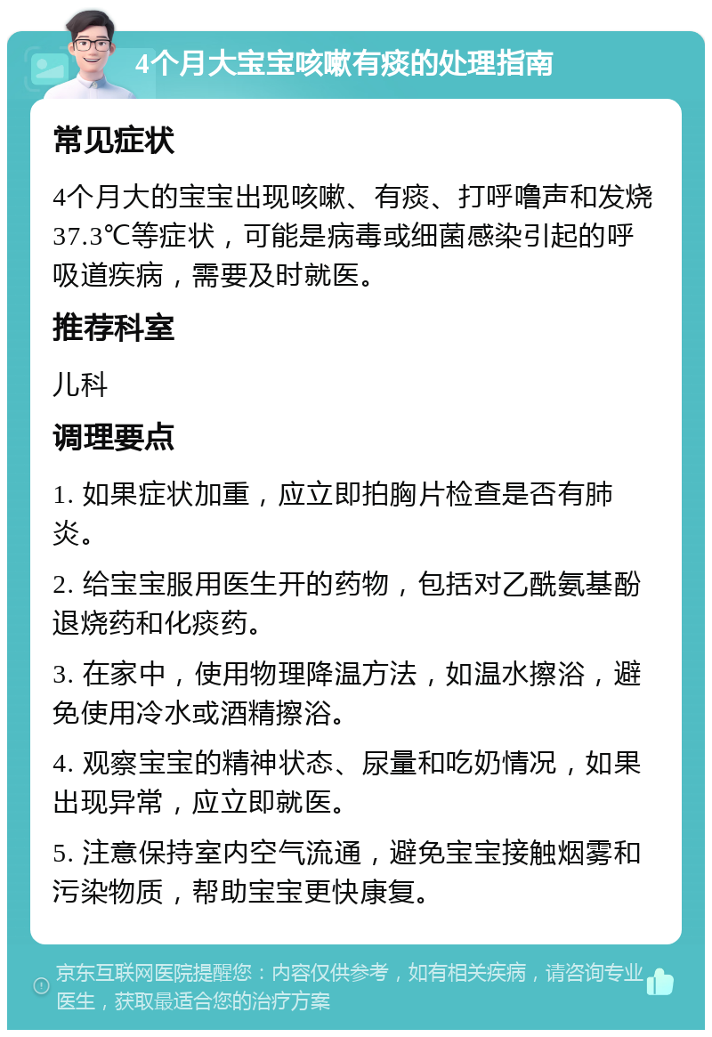 4个月大宝宝咳嗽有痰的处理指南 常见症状 4个月大的宝宝出现咳嗽、有痰、打呼噜声和发烧37.3℃等症状，可能是病毒或细菌感染引起的呼吸道疾病，需要及时就医。 推荐科室 儿科 调理要点 1. 如果症状加重，应立即拍胸片检查是否有肺炎。 2. 给宝宝服用医生开的药物，包括对乙酰氨基酚退烧药和化痰药。 3. 在家中，使用物理降温方法，如温水擦浴，避免使用冷水或酒精擦浴。 4. 观察宝宝的精神状态、尿量和吃奶情况，如果出现异常，应立即就医。 5. 注意保持室内空气流通，避免宝宝接触烟雾和污染物质，帮助宝宝更快康复。