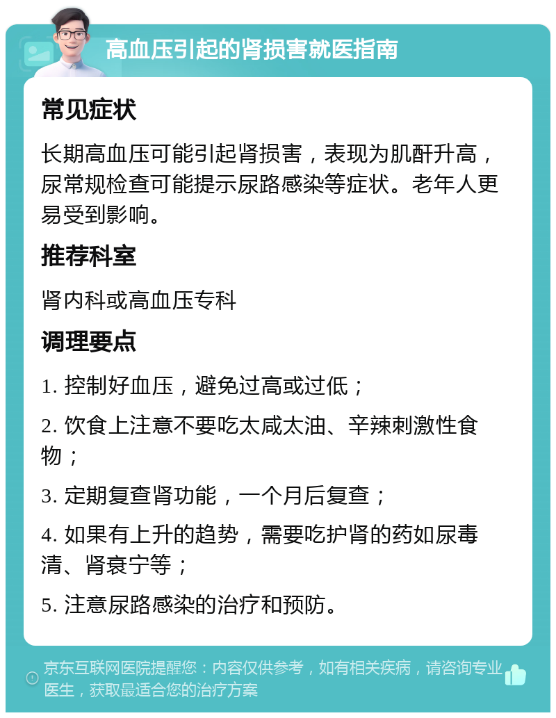 高血压引起的肾损害就医指南 常见症状 长期高血压可能引起肾损害，表现为肌酐升高，尿常规检查可能提示尿路感染等症状。老年人更易受到影响。 推荐科室 肾内科或高血压专科 调理要点 1. 控制好血压，避免过高或过低； 2. 饮食上注意不要吃太咸太油、辛辣刺激性食物； 3. 定期复查肾功能，一个月后复查； 4. 如果有上升的趋势，需要吃护肾的药如尿毒清、肾衰宁等； 5. 注意尿路感染的治疗和预防。