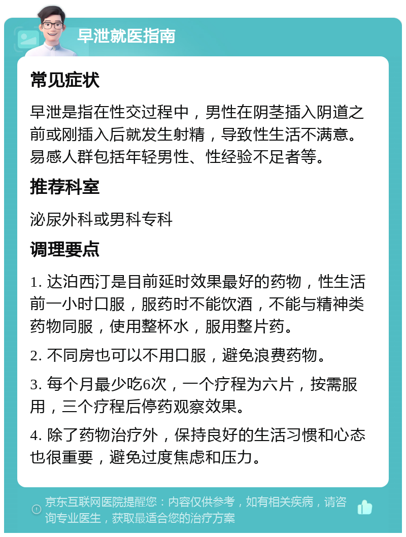 早泄就医指南 常见症状 早泄是指在性交过程中，男性在阴茎插入阴道之前或刚插入后就发生射精，导致性生活不满意。易感人群包括年轻男性、性经验不足者等。 推荐科室 泌尿外科或男科专科 调理要点 1. 达泊西汀是目前延时效果最好的药物，性生活前一小时口服，服药时不能饮酒，不能与精神类药物同服，使用整杯水，服用整片药。 2. 不同房也可以不用口服，避免浪费药物。 3. 每个月最少吃6次，一个疗程为六片，按需服用，三个疗程后停药观察效果。 4. 除了药物治疗外，保持良好的生活习惯和心态也很重要，避免过度焦虑和压力。