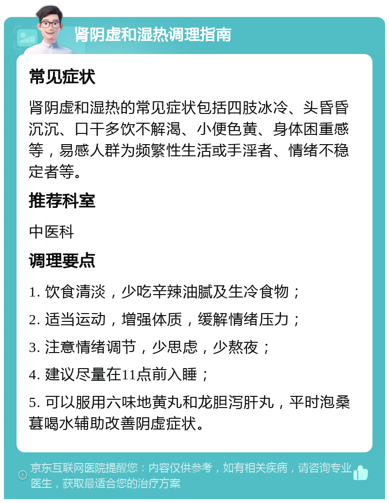 肾阴虚和湿热调理指南 常见症状 肾阴虚和湿热的常见症状包括四肢冰冷、头昏昏沉沉、口干多饮不解渴、小便色黄、身体困重感等，易感人群为频繁性生活或手淫者、情绪不稳定者等。 推荐科室 中医科 调理要点 1. 饮食清淡，少吃辛辣油腻及生冷食物； 2. 适当运动，增强体质，缓解情绪压力； 3. 注意情绪调节，少思虑，少熬夜； 4. 建议尽量在11点前入睡； 5. 可以服用六味地黄丸和龙胆泻肝丸，平时泡桑葚喝水辅助改善阴虚症状。