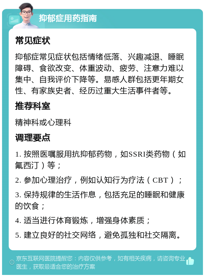 抑郁症用药指南 常见症状 抑郁症常见症状包括情绪低落、兴趣减退、睡眠障碍、食欲改变、体重波动、疲劳、注意力难以集中、自我评价下降等。易感人群包括更年期女性、有家族史者、经历过重大生活事件者等。 推荐科室 精神科或心理科 调理要点 1. 按照医嘱服用抗抑郁药物，如SSRI类药物（如氟西汀）等； 2. 参加心理治疗，例如认知行为疗法（CBT）； 3. 保持规律的生活作息，包括充足的睡眠和健康的饮食； 4. 适当进行体育锻炼，增强身体素质； 5. 建立良好的社交网络，避免孤独和社交隔离。