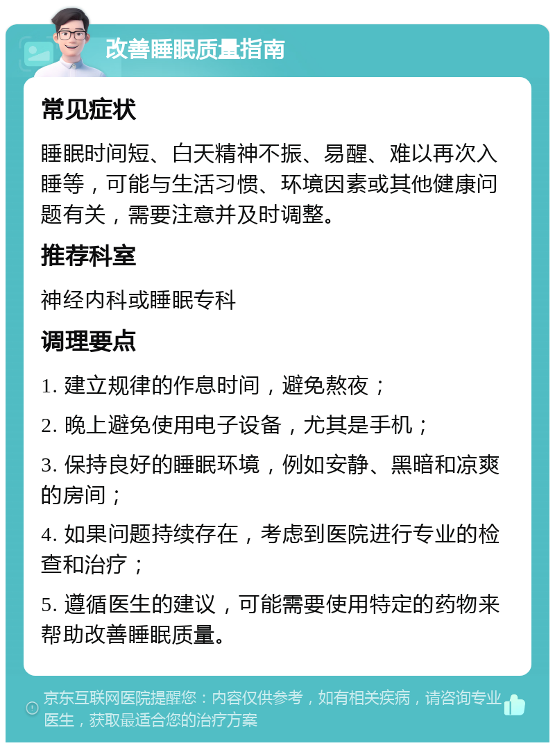 改善睡眠质量指南 常见症状 睡眠时间短、白天精神不振、易醒、难以再次入睡等，可能与生活习惯、环境因素或其他健康问题有关，需要注意并及时调整。 推荐科室 神经内科或睡眠专科 调理要点 1. 建立规律的作息时间，避免熬夜； 2. 晚上避免使用电子设备，尤其是手机； 3. 保持良好的睡眠环境，例如安静、黑暗和凉爽的房间； 4. 如果问题持续存在，考虑到医院进行专业的检查和治疗； 5. 遵循医生的建议，可能需要使用特定的药物来帮助改善睡眠质量。