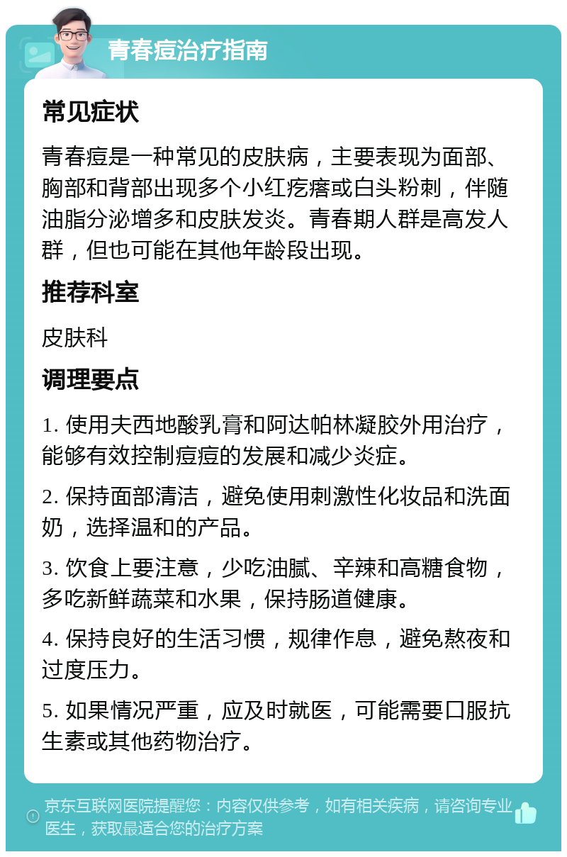 青春痘治疗指南 常见症状 青春痘是一种常见的皮肤病，主要表现为面部、胸部和背部出现多个小红疙瘩或白头粉刺，伴随油脂分泌增多和皮肤发炎。青春期人群是高发人群，但也可能在其他年龄段出现。 推荐科室 皮肤科 调理要点 1. 使用夫西地酸乳膏和阿达帕林凝胶外用治疗，能够有效控制痘痘的发展和减少炎症。 2. 保持面部清洁，避免使用刺激性化妆品和洗面奶，选择温和的产品。 3. 饮食上要注意，少吃油腻、辛辣和高糖食物，多吃新鲜蔬菜和水果，保持肠道健康。 4. 保持良好的生活习惯，规律作息，避免熬夜和过度压力。 5. 如果情况严重，应及时就医，可能需要口服抗生素或其他药物治疗。