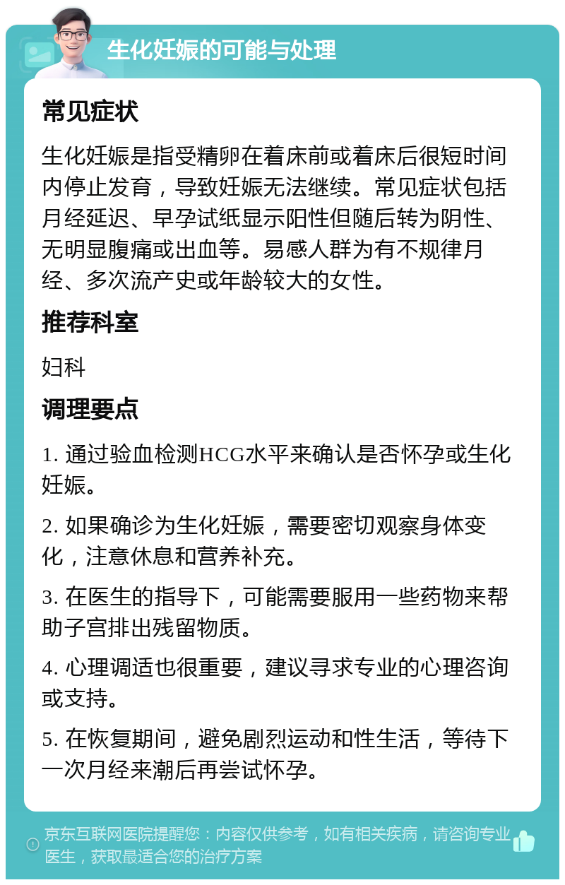 生化妊娠的可能与处理 常见症状 生化妊娠是指受精卵在着床前或着床后很短时间内停止发育，导致妊娠无法继续。常见症状包括月经延迟、早孕试纸显示阳性但随后转为阴性、无明显腹痛或出血等。易感人群为有不规律月经、多次流产史或年龄较大的女性。 推荐科室 妇科 调理要点 1. 通过验血检测HCG水平来确认是否怀孕或生化妊娠。 2. 如果确诊为生化妊娠，需要密切观察身体变化，注意休息和营养补充。 3. 在医生的指导下，可能需要服用一些药物来帮助子宫排出残留物质。 4. 心理调适也很重要，建议寻求专业的心理咨询或支持。 5. 在恢复期间，避免剧烈运动和性生活，等待下一次月经来潮后再尝试怀孕。