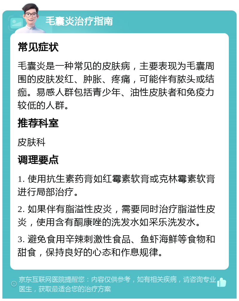 毛囊炎治疗指南 常见症状 毛囊炎是一种常见的皮肤病，主要表现为毛囊周围的皮肤发红、肿胀、疼痛，可能伴有脓头或结痂。易感人群包括青少年、油性皮肤者和免疫力较低的人群。 推荐科室 皮肤科 调理要点 1. 使用抗生素药膏如红霉素软膏或克林霉素软膏进行局部治疗。 2. 如果伴有脂溢性皮炎，需要同时治疗脂溢性皮炎，使用含有酮康唑的洗发水如采乐洗发水。 3. 避免食用辛辣刺激性食品、鱼虾海鲜等食物和甜食，保持良好的心态和作息规律。