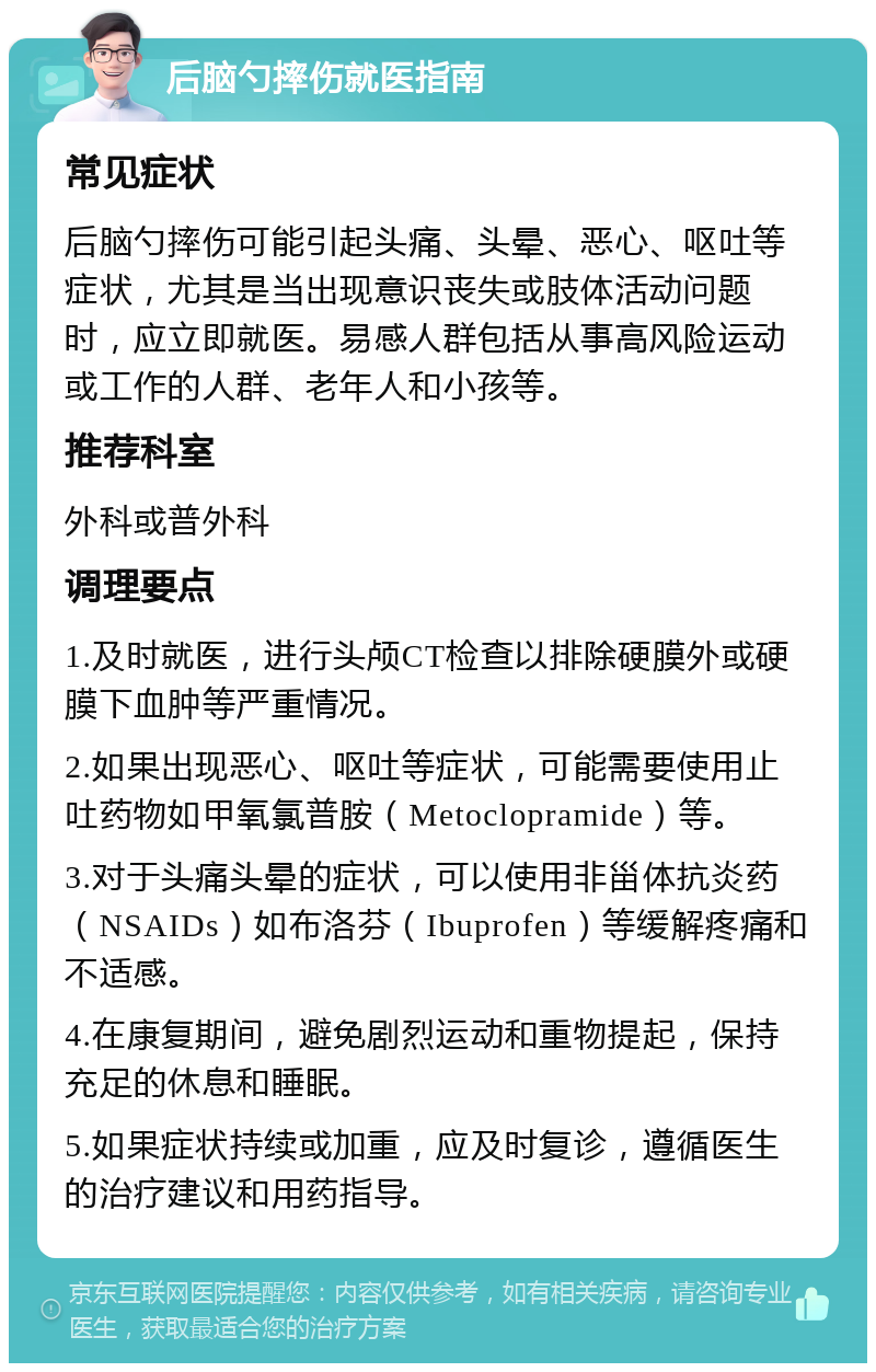 后脑勺摔伤就医指南 常见症状 后脑勺摔伤可能引起头痛、头晕、恶心、呕吐等症状，尤其是当出现意识丧失或肢体活动问题时，应立即就医。易感人群包括从事高风险运动或工作的人群、老年人和小孩等。 推荐科室 外科或普外科 调理要点 1.及时就医，进行头颅CT检查以排除硬膜外或硬膜下血肿等严重情况。 2.如果出现恶心、呕吐等症状，可能需要使用止吐药物如甲氧氯普胺（Metoclopramide）等。 3.对于头痛头晕的症状，可以使用非甾体抗炎药（NSAIDs）如布洛芬（Ibuprofen）等缓解疼痛和不适感。 4.在康复期间，避免剧烈运动和重物提起，保持充足的休息和睡眠。 5.如果症状持续或加重，应及时复诊，遵循医生的治疗建议和用药指导。