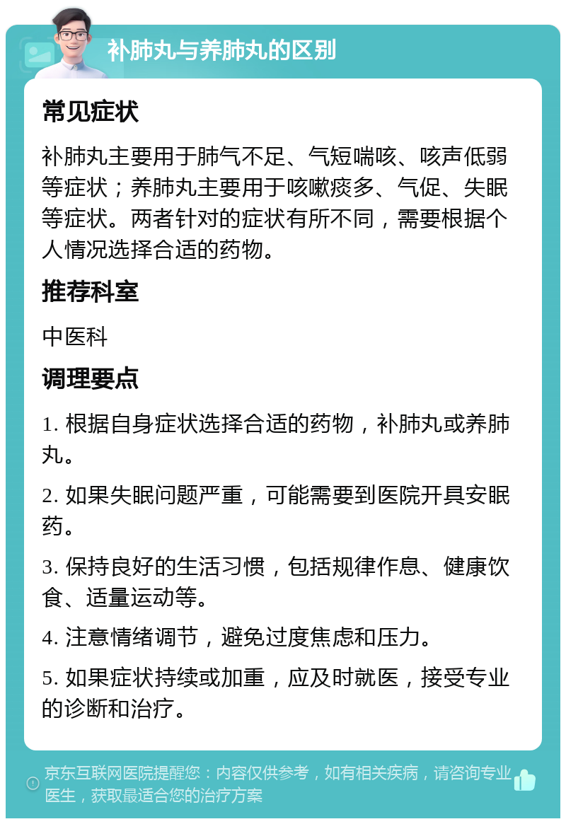 补肺丸与养肺丸的区别 常见症状 补肺丸主要用于肺气不足、气短喘咳、咳声低弱等症状；养肺丸主要用于咳嗽痰多、气促、失眠等症状。两者针对的症状有所不同，需要根据个人情况选择合适的药物。 推荐科室 中医科 调理要点 1. 根据自身症状选择合适的药物，补肺丸或养肺丸。 2. 如果失眠问题严重，可能需要到医院开具安眠药。 3. 保持良好的生活习惯，包括规律作息、健康饮食、适量运动等。 4. 注意情绪调节，避免过度焦虑和压力。 5. 如果症状持续或加重，应及时就医，接受专业的诊断和治疗。