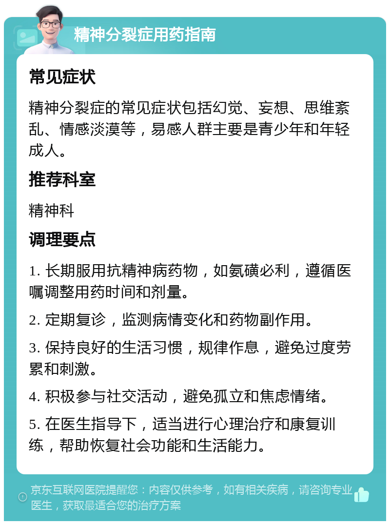 精神分裂症用药指南 常见症状 精神分裂症的常见症状包括幻觉、妄想、思维紊乱、情感淡漠等，易感人群主要是青少年和年轻成人。 推荐科室 精神科 调理要点 1. 长期服用抗精神病药物，如氨磺必利，遵循医嘱调整用药时间和剂量。 2. 定期复诊，监测病情变化和药物副作用。 3. 保持良好的生活习惯，规律作息，避免过度劳累和刺激。 4. 积极参与社交活动，避免孤立和焦虑情绪。 5. 在医生指导下，适当进行心理治疗和康复训练，帮助恢复社会功能和生活能力。