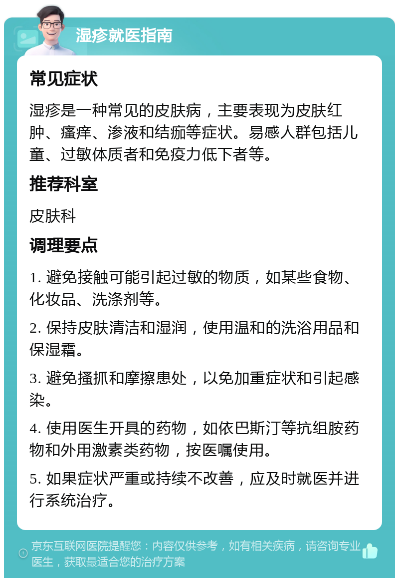 湿疹就医指南 常见症状 湿疹是一种常见的皮肤病，主要表现为皮肤红肿、瘙痒、渗液和结痂等症状。易感人群包括儿童、过敏体质者和免疫力低下者等。 推荐科室 皮肤科 调理要点 1. 避免接触可能引起过敏的物质，如某些食物、化妆品、洗涤剂等。 2. 保持皮肤清洁和湿润，使用温和的洗浴用品和保湿霜。 3. 避免搔抓和摩擦患处，以免加重症状和引起感染。 4. 使用医生开具的药物，如依巴斯汀等抗组胺药物和外用激素类药物，按医嘱使用。 5. 如果症状严重或持续不改善，应及时就医并进行系统治疗。