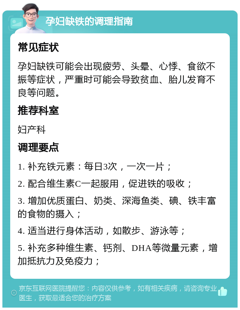 孕妇缺铁的调理指南 常见症状 孕妇缺铁可能会出现疲劳、头晕、心悸、食欲不振等症状，严重时可能会导致贫血、胎儿发育不良等问题。 推荐科室 妇产科 调理要点 1. 补充铁元素：每日3次，一次一片； 2. 配合维生素C一起服用，促进铁的吸收； 3. 增加优质蛋白、奶类、深海鱼类、碘、铁丰富的食物的摄入； 4. 适当进行身体活动，如散步、游泳等； 5. 补充多种维生素、钙剂、DHA等微量元素，增加抵抗力及免疫力；