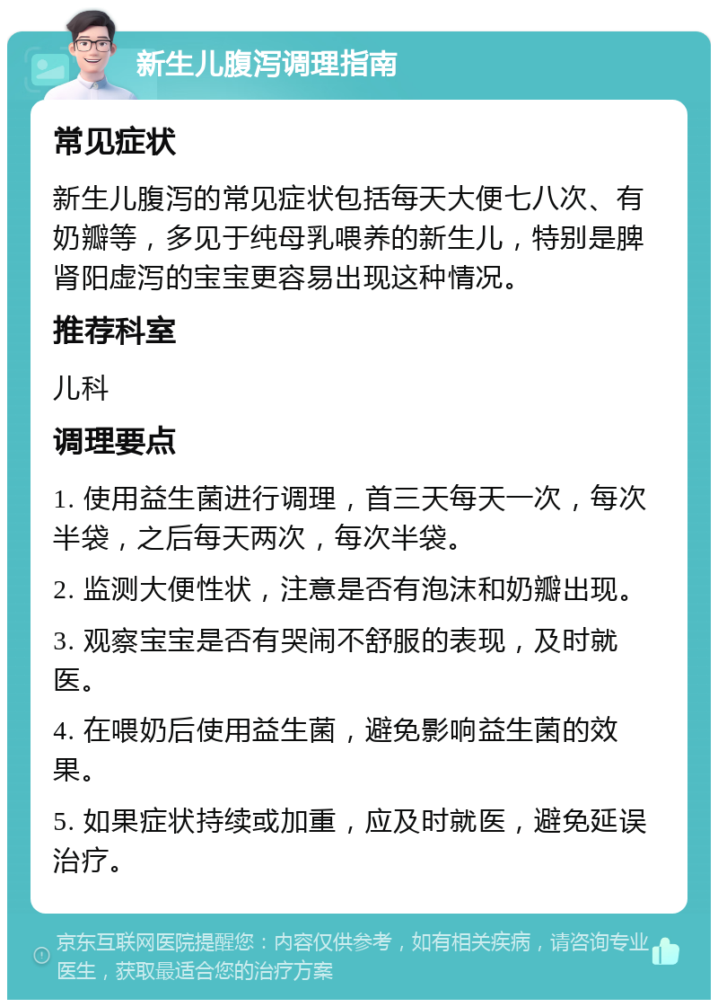 新生儿腹泻调理指南 常见症状 新生儿腹泻的常见症状包括每天大便七八次、有奶瓣等，多见于纯母乳喂养的新生儿，特别是脾肾阳虚泻的宝宝更容易出现这种情况。 推荐科室 儿科 调理要点 1. 使用益生菌进行调理，首三天每天一次，每次半袋，之后每天两次，每次半袋。 2. 监测大便性状，注意是否有泡沫和奶瓣出现。 3. 观察宝宝是否有哭闹不舒服的表现，及时就医。 4. 在喂奶后使用益生菌，避免影响益生菌的效果。 5. 如果症状持续或加重，应及时就医，避免延误治疗。