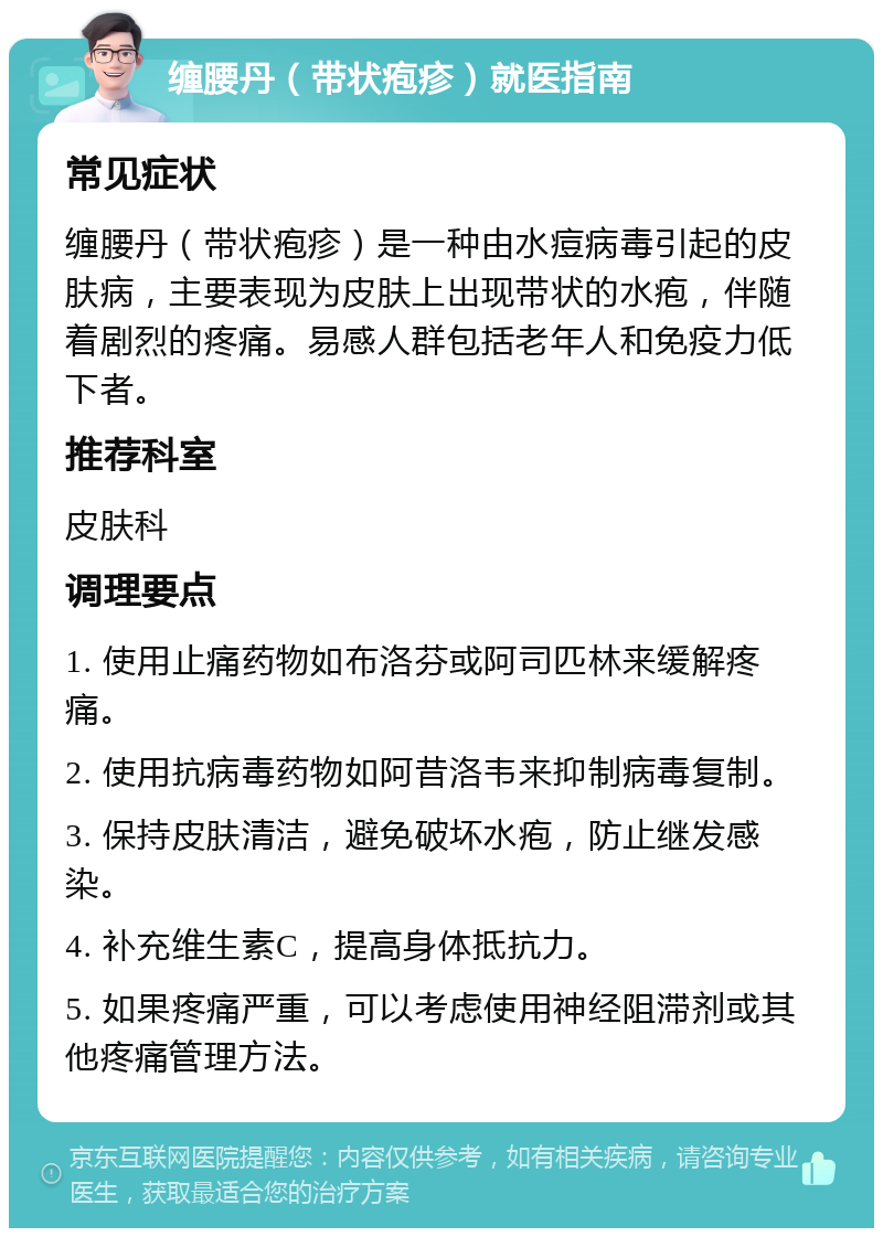 缠腰丹（带状疱疹）就医指南 常见症状 缠腰丹（带状疱疹）是一种由水痘病毒引起的皮肤病，主要表现为皮肤上出现带状的水疱，伴随着剧烈的疼痛。易感人群包括老年人和免疫力低下者。 推荐科室 皮肤科 调理要点 1. 使用止痛药物如布洛芬或阿司匹林来缓解疼痛。 2. 使用抗病毒药物如阿昔洛韦来抑制病毒复制。 3. 保持皮肤清洁，避免破坏水疱，防止继发感染。 4. 补充维生素C，提高身体抵抗力。 5. 如果疼痛严重，可以考虑使用神经阻滞剂或其他疼痛管理方法。