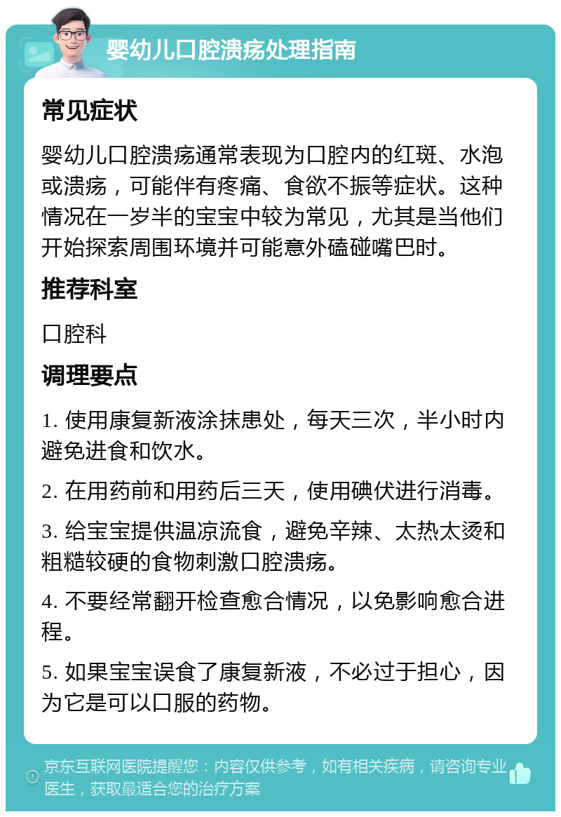 婴幼儿口腔溃疡处理指南 常见症状 婴幼儿口腔溃疡通常表现为口腔内的红斑、水泡或溃疡，可能伴有疼痛、食欲不振等症状。这种情况在一岁半的宝宝中较为常见，尤其是当他们开始探索周围环境并可能意外磕碰嘴巴时。 推荐科室 口腔科 调理要点 1. 使用康复新液涂抹患处，每天三次，半小时内避免进食和饮水。 2. 在用药前和用药后三天，使用碘伏进行消毒。 3. 给宝宝提供温凉流食，避免辛辣、太热太烫和粗糙较硬的食物刺激口腔溃疡。 4. 不要经常翻开检查愈合情况，以免影响愈合进程。 5. 如果宝宝误食了康复新液，不必过于担心，因为它是可以口服的药物。