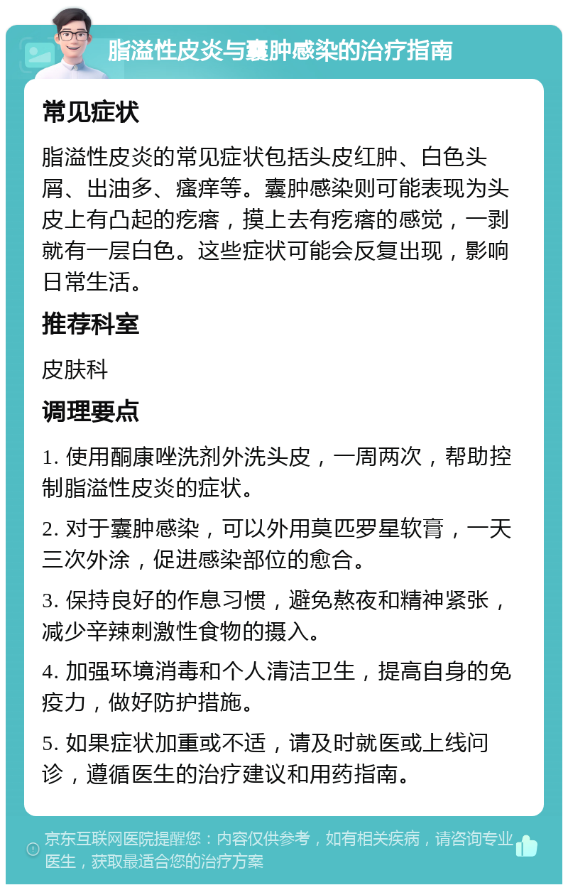 脂溢性皮炎与囊肿感染的治疗指南 常见症状 脂溢性皮炎的常见症状包括头皮红肿、白色头屑、出油多、瘙痒等。囊肿感染则可能表现为头皮上有凸起的疙瘩，摸上去有疙瘩的感觉，一剥就有一层白色。这些症状可能会反复出现，影响日常生活。 推荐科室 皮肤科 调理要点 1. 使用酮康唑洗剂外洗头皮，一周两次，帮助控制脂溢性皮炎的症状。 2. 对于囊肿感染，可以外用莫匹罗星软膏，一天三次外涂，促进感染部位的愈合。 3. 保持良好的作息习惯，避免熬夜和精神紧张，减少辛辣刺激性食物的摄入。 4. 加强环境消毒和个人清洁卫生，提高自身的免疫力，做好防护措施。 5. 如果症状加重或不适，请及时就医或上线问诊，遵循医生的治疗建议和用药指南。