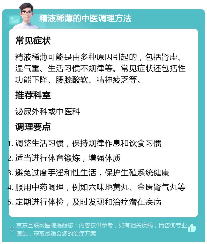 精液稀薄的中医调理方法 常见症状 精液稀薄可能是由多种原因引起的，包括肾虚、湿气重、生活习惯不规律等。常见症状还包括性功能下降、腰膝酸软、精神疲乏等。 推荐科室 泌尿外科或中医科 调理要点 调整生活习惯，保持规律作息和饮食习惯 适当进行体育锻炼，增强体质 避免过度手淫和性生活，保护生殖系统健康 服用中药调理，例如六味地黄丸、金匮肾气丸等 定期进行体检，及时发现和治疗潜在疾病