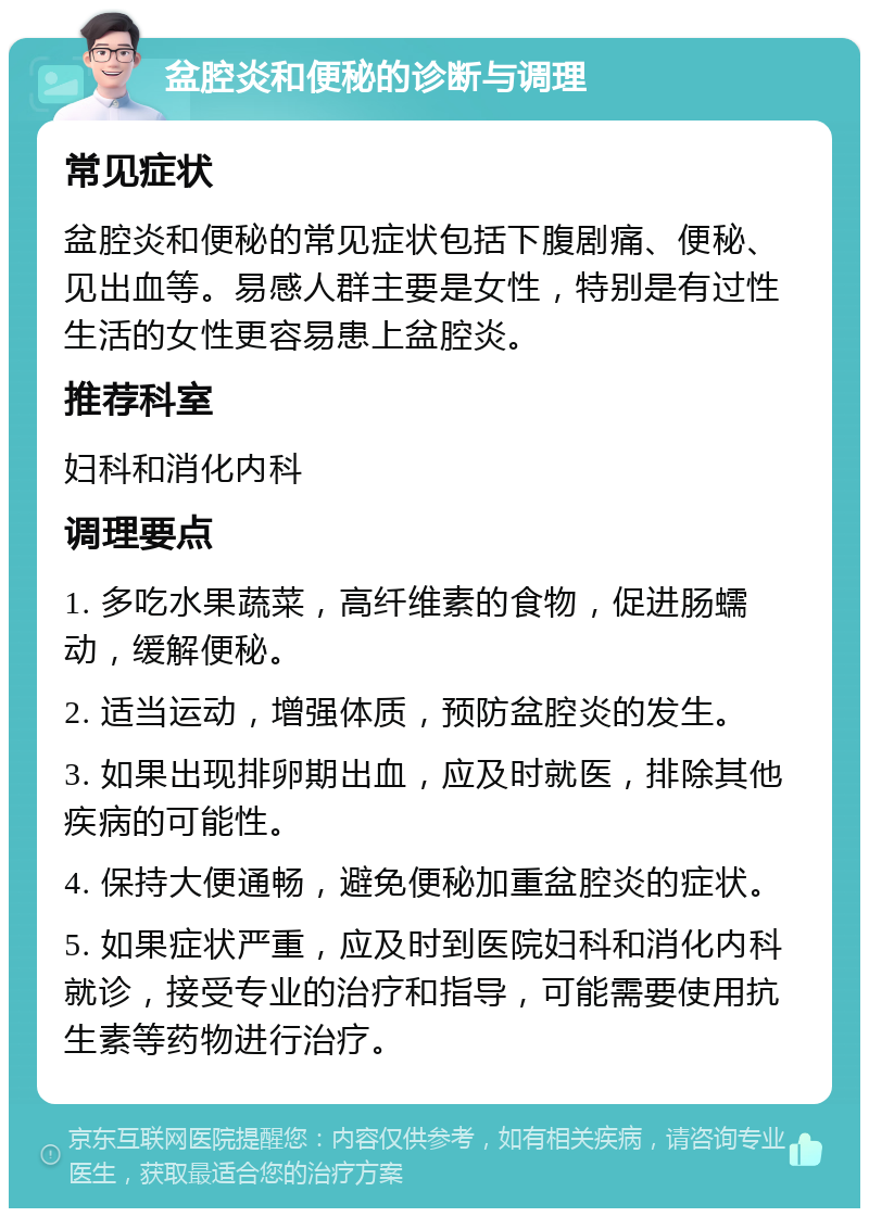 盆腔炎和便秘的诊断与调理 常见症状 盆腔炎和便秘的常见症状包括下腹剧痛、便秘、见出血等。易感人群主要是女性，特别是有过性生活的女性更容易患上盆腔炎。 推荐科室 妇科和消化内科 调理要点 1. 多吃水果蔬菜，高纤维素的食物，促进肠蠕动，缓解便秘。 2. 适当运动，增强体质，预防盆腔炎的发生。 3. 如果出现排卵期出血，应及时就医，排除其他疾病的可能性。 4. 保持大便通畅，避免便秘加重盆腔炎的症状。 5. 如果症状严重，应及时到医院妇科和消化内科就诊，接受专业的治疗和指导，可能需要使用抗生素等药物进行治疗。