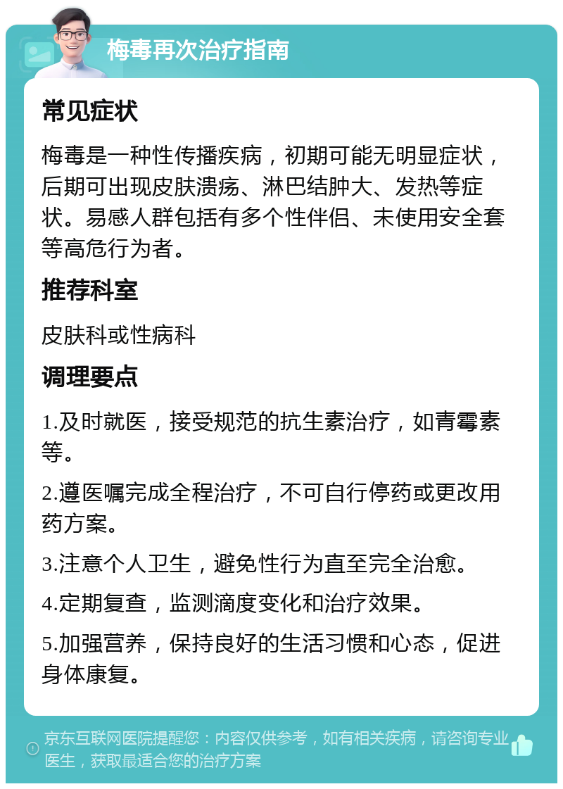 梅毒再次治疗指南 常见症状 梅毒是一种性传播疾病，初期可能无明显症状，后期可出现皮肤溃疡、淋巴结肿大、发热等症状。易感人群包括有多个性伴侣、未使用安全套等高危行为者。 推荐科室 皮肤科或性病科 调理要点 1.及时就医，接受规范的抗生素治疗，如青霉素等。 2.遵医嘱完成全程治疗，不可自行停药或更改用药方案。 3.注意个人卫生，避免性行为直至完全治愈。 4.定期复查，监测滴度变化和治疗效果。 5.加强营养，保持良好的生活习惯和心态，促进身体康复。