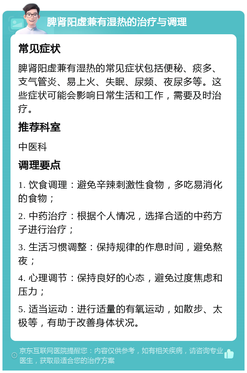 脾肾阳虚兼有湿热的治疗与调理 常见症状 脾肾阳虚兼有湿热的常见症状包括便秘、痰多、支气管炎、易上火、失眠、尿频、夜尿多等。这些症状可能会影响日常生活和工作，需要及时治疗。 推荐科室 中医科 调理要点 1. 饮食调理：避免辛辣刺激性食物，多吃易消化的食物； 2. 中药治疗：根据个人情况，选择合适的中药方子进行治疗； 3. 生活习惯调整：保持规律的作息时间，避免熬夜； 4. 心理调节：保持良好的心态，避免过度焦虑和压力； 5. 适当运动：进行适量的有氧运动，如散步、太极等，有助于改善身体状况。