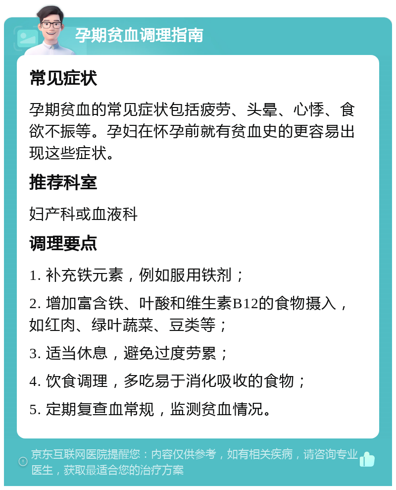 孕期贫血调理指南 常见症状 孕期贫血的常见症状包括疲劳、头晕、心悸、食欲不振等。孕妇在怀孕前就有贫血史的更容易出现这些症状。 推荐科室 妇产科或血液科 调理要点 1. 补充铁元素，例如服用铁剂； 2. 增加富含铁、叶酸和维生素B12的食物摄入，如红肉、绿叶蔬菜、豆类等； 3. 适当休息，避免过度劳累； 4. 饮食调理，多吃易于消化吸收的食物； 5. 定期复查血常规，监测贫血情况。