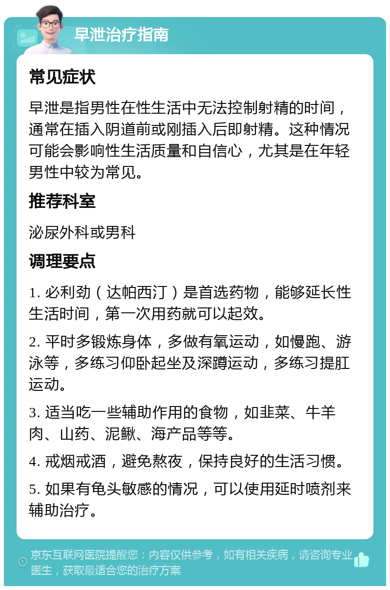 早泄治疗指南 常见症状 早泄是指男性在性生活中无法控制射精的时间，通常在插入阴道前或刚插入后即射精。这种情况可能会影响性生活质量和自信心，尤其是在年轻男性中较为常见。 推荐科室 泌尿外科或男科 调理要点 1. 必利劲（达帕西汀）是首选药物，能够延长性生活时间，第一次用药就可以起效。 2. 平时多锻炼身体，多做有氧运动，如慢跑、游泳等，多练习仰卧起坐及深蹲运动，多练习提肛运动。 3. 适当吃一些辅助作用的食物，如韭菜、牛羊肉、山药、泥鳅、海产品等等。 4. 戒烟戒酒，避免熬夜，保持良好的生活习惯。 5. 如果有龟头敏感的情况，可以使用延时喷剂来辅助治疗。