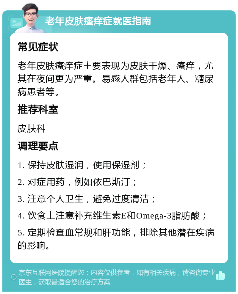 老年皮肤瘙痒症就医指南 常见症状 老年皮肤瘙痒症主要表现为皮肤干燥、瘙痒，尤其在夜间更为严重。易感人群包括老年人、糖尿病患者等。 推荐科室 皮肤科 调理要点 1. 保持皮肤湿润，使用保湿剂； 2. 对症用药，例如依巴斯汀； 3. 注意个人卫生，避免过度清洁； 4. 饮食上注意补充维生素E和Omega-3脂肪酸； 5. 定期检查血常规和肝功能，排除其他潜在疾病的影响。