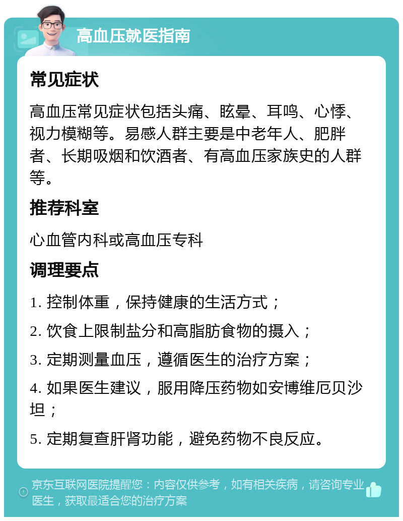 高血压就医指南 常见症状 高血压常见症状包括头痛、眩晕、耳鸣、心悸、视力模糊等。易感人群主要是中老年人、肥胖者、长期吸烟和饮酒者、有高血压家族史的人群等。 推荐科室 心血管内科或高血压专科 调理要点 1. 控制体重，保持健康的生活方式； 2. 饮食上限制盐分和高脂肪食物的摄入； 3. 定期测量血压，遵循医生的治疗方案； 4. 如果医生建议，服用降压药物如安博维厄贝沙坦； 5. 定期复查肝肾功能，避免药物不良反应。