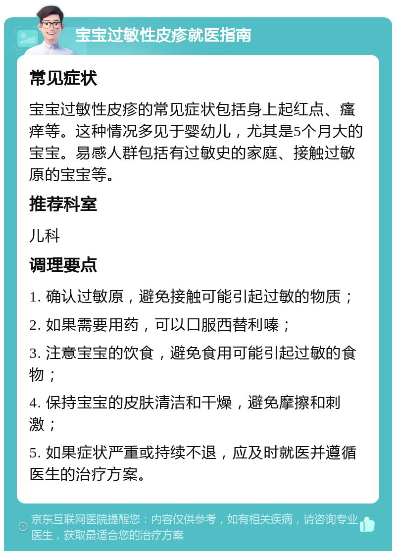 宝宝过敏性皮疹就医指南 常见症状 宝宝过敏性皮疹的常见症状包括身上起红点、瘙痒等。这种情况多见于婴幼儿，尤其是5个月大的宝宝。易感人群包括有过敏史的家庭、接触过敏原的宝宝等。 推荐科室 儿科 调理要点 1. 确认过敏原，避免接触可能引起过敏的物质； 2. 如果需要用药，可以口服西替利嗪； 3. 注意宝宝的饮食，避免食用可能引起过敏的食物； 4. 保持宝宝的皮肤清洁和干燥，避免摩擦和刺激； 5. 如果症状严重或持续不退，应及时就医并遵循医生的治疗方案。