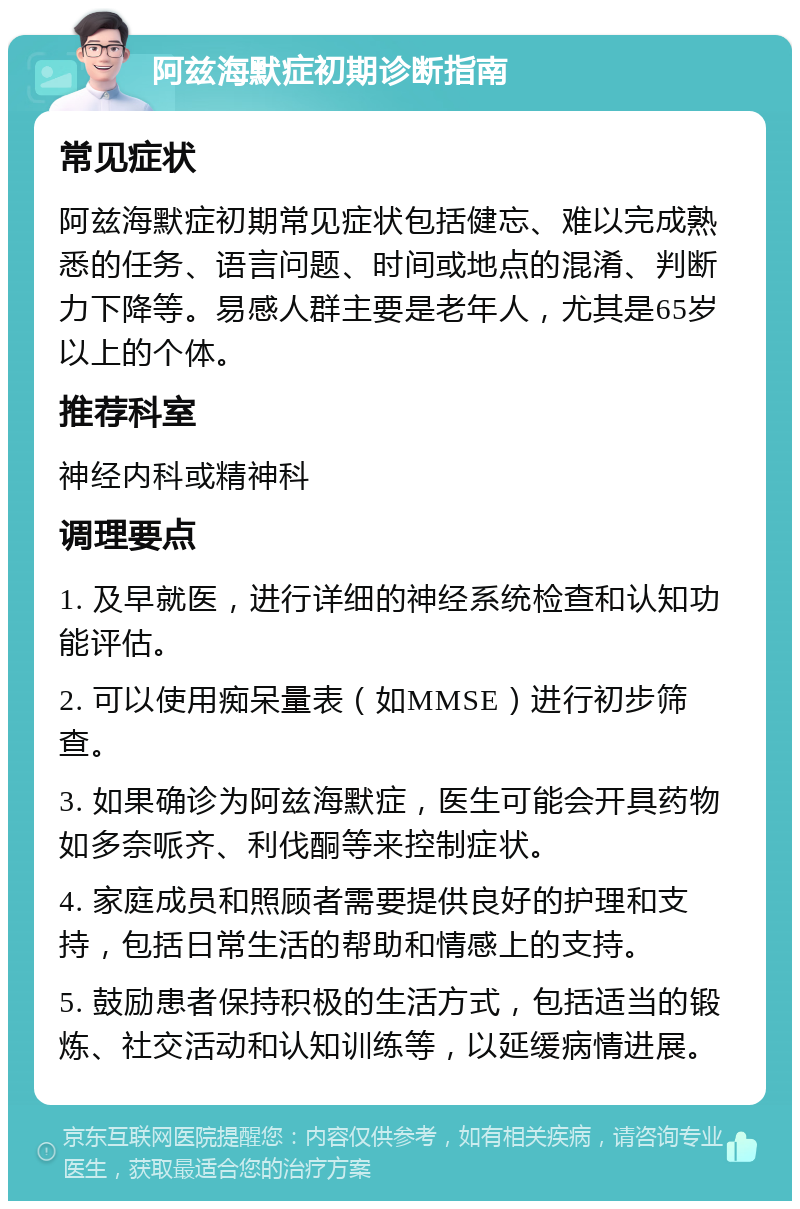 阿兹海默症初期诊断指南 常见症状 阿兹海默症初期常见症状包括健忘、难以完成熟悉的任务、语言问题、时间或地点的混淆、判断力下降等。易感人群主要是老年人，尤其是65岁以上的个体。 推荐科室 神经内科或精神科 调理要点 1. 及早就医，进行详细的神经系统检查和认知功能评估。 2. 可以使用痴呆量表（如MMSE）进行初步筛查。 3. 如果确诊为阿兹海默症，医生可能会开具药物如多奈哌齐、利伐酮等来控制症状。 4. 家庭成员和照顾者需要提供良好的护理和支持，包括日常生活的帮助和情感上的支持。 5. 鼓励患者保持积极的生活方式，包括适当的锻炼、社交活动和认知训练等，以延缓病情进展。