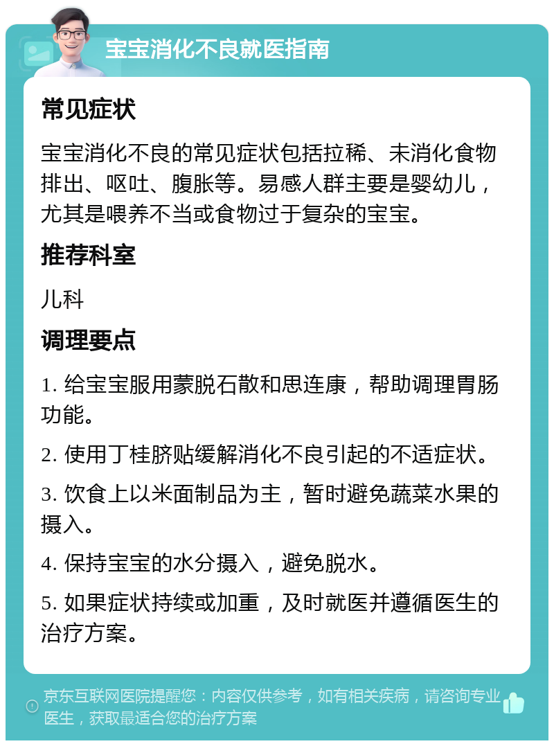 宝宝消化不良就医指南 常见症状 宝宝消化不良的常见症状包括拉稀、未消化食物排出、呕吐、腹胀等。易感人群主要是婴幼儿，尤其是喂养不当或食物过于复杂的宝宝。 推荐科室 儿科 调理要点 1. 给宝宝服用蒙脱石散和思连康，帮助调理胃肠功能。 2. 使用丁桂脐贴缓解消化不良引起的不适症状。 3. 饮食上以米面制品为主，暂时避免蔬菜水果的摄入。 4. 保持宝宝的水分摄入，避免脱水。 5. 如果症状持续或加重，及时就医并遵循医生的治疗方案。