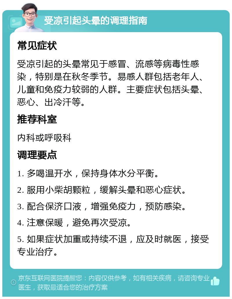 受凉引起头晕的调理指南 常见症状 受凉引起的头晕常见于感冒、流感等病毒性感染，特别是在秋冬季节。易感人群包括老年人、儿童和免疫力较弱的人群。主要症状包括头晕、恶心、出冷汗等。 推荐科室 内科或呼吸科 调理要点 1. 多喝温开水，保持身体水分平衡。 2. 服用小柴胡颗粒，缓解头晕和恶心症状。 3. 配合保济口液，增强免疫力，预防感染。 4. 注意保暖，避免再次受凉。 5. 如果症状加重或持续不退，应及时就医，接受专业治疗。