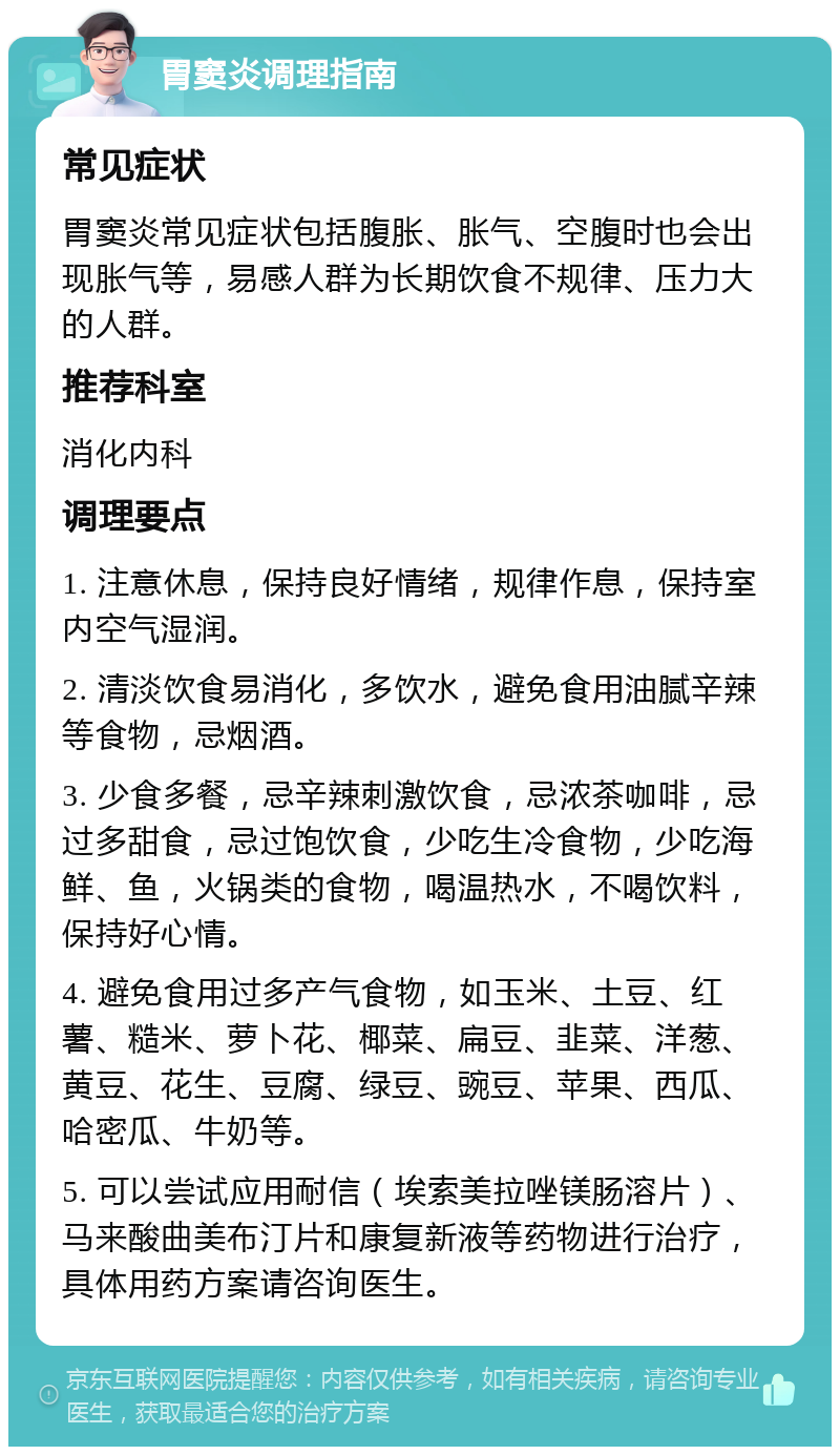 胃窦炎调理指南 常见症状 胃窦炎常见症状包括腹胀、胀气、空腹时也会出现胀气等，易感人群为长期饮食不规律、压力大的人群。 推荐科室 消化内科 调理要点 1. 注意休息，保持良好情绪，规律作息，保持室内空气湿润。 2. 清淡饮食易消化，多饮水，避免食用油腻辛辣等食物，忌烟酒。 3. 少食多餐，忌辛辣刺激饮食，忌浓茶咖啡，忌过多甜食，忌过饱饮食，少吃生冷食物，少吃海鲜、鱼，火锅类的食物，喝温热水，不喝饮料，保持好心情。 4. 避免食用过多产气食物，如玉米、土豆、红薯、糙米、萝卜花、椰菜、扁豆、韭菜、洋葱、黄豆、花生、豆腐、绿豆、豌豆、苹果、西瓜、哈密瓜、牛奶等。 5. 可以尝试应用耐信（埃索美拉唑镁肠溶片）、马来酸曲美布汀片和康复新液等药物进行治疗，具体用药方案请咨询医生。