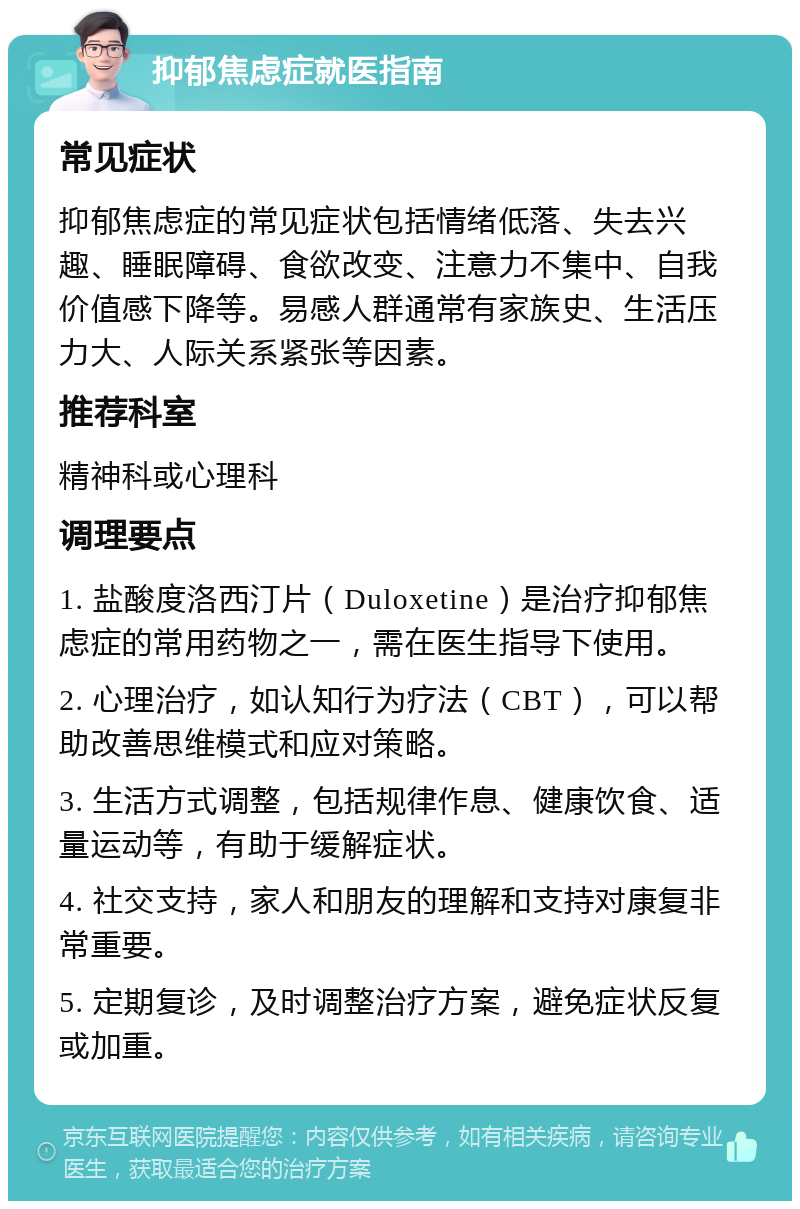 抑郁焦虑症就医指南 常见症状 抑郁焦虑症的常见症状包括情绪低落、失去兴趣、睡眠障碍、食欲改变、注意力不集中、自我价值感下降等。易感人群通常有家族史、生活压力大、人际关系紧张等因素。 推荐科室 精神科或心理科 调理要点 1. 盐酸度洛西汀片（Duloxetine）是治疗抑郁焦虑症的常用药物之一，需在医生指导下使用。 2. 心理治疗，如认知行为疗法（CBT），可以帮助改善思维模式和应对策略。 3. 生活方式调整，包括规律作息、健康饮食、适量运动等，有助于缓解症状。 4. 社交支持，家人和朋友的理解和支持对康复非常重要。 5. 定期复诊，及时调整治疗方案，避免症状反复或加重。