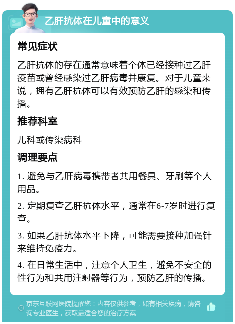 乙肝抗体在儿童中的意义 常见症状 乙肝抗体的存在通常意味着个体已经接种过乙肝疫苗或曾经感染过乙肝病毒并康复。对于儿童来说，拥有乙肝抗体可以有效预防乙肝的感染和传播。 推荐科室 儿科或传染病科 调理要点 1. 避免与乙肝病毒携带者共用餐具、牙刷等个人用品。 2. 定期复查乙肝抗体水平，通常在6-7岁时进行复查。 3. 如果乙肝抗体水平下降，可能需要接种加强针来维持免疫力。 4. 在日常生活中，注意个人卫生，避免不安全的性行为和共用注射器等行为，预防乙肝的传播。