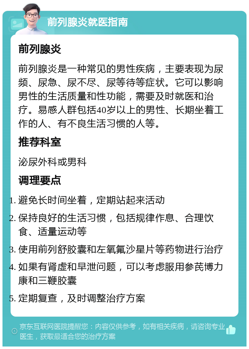 前列腺炎就医指南 前列腺炎 前列腺炎是一种常见的男性疾病，主要表现为尿频、尿急、尿不尽、尿等待等症状。它可以影响男性的生活质量和性功能，需要及时就医和治疗。易感人群包括40岁以上的男性、长期坐着工作的人、有不良生活习惯的人等。 推荐科室 泌尿外科或男科 调理要点 避免长时间坐着，定期站起来活动 保持良好的生活习惯，包括规律作息、合理饮食、适量运动等 使用前列舒胶囊和左氧氟沙星片等药物进行治疗 如果有肾虚和早泄问题，可以考虑服用参芪博力康和三鞭胶囊 定期复查，及时调整治疗方案