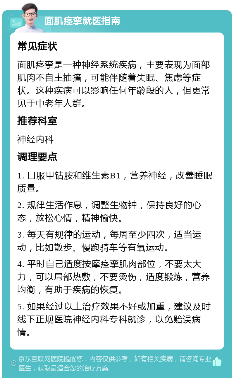 面肌痉挛就医指南 常见症状 面肌痉挛是一种神经系统疾病，主要表现为面部肌肉不自主抽搐，可能伴随着失眠、焦虑等症状。这种疾病可以影响任何年龄段的人，但更常见于中老年人群。 推荐科室 神经内科 调理要点 1. 口服甲钴胺和维生素B1，营养神经，改善睡眠质量。 2. 规律生活作息，调整生物钟，保持良好的心态，放松心情，精神愉快。 3. 每天有规律的运动，每周至少四次，适当运动，比如散步、慢跑骑车等有氧运动。 4. 平时自己适度按摩痉挛肌肉部位，不要太大力，可以局部热敷，不要烫伤，适度锻炼，营养均衡，有助于疾病的恢复。 5. 如果经过以上治疗效果不好或加重，建议及时线下正规医院神经内科专科就诊，以免贻误病情。