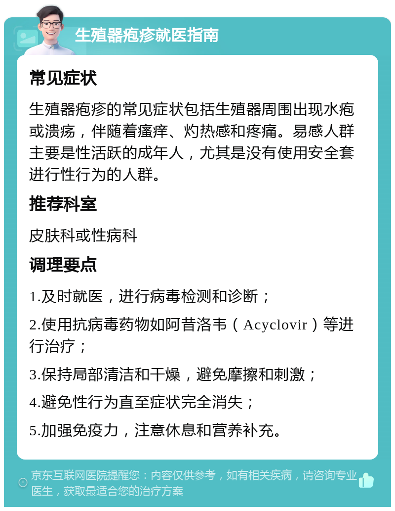 生殖器疱疹就医指南 常见症状 生殖器疱疹的常见症状包括生殖器周围出现水疱或溃疡，伴随着瘙痒、灼热感和疼痛。易感人群主要是性活跃的成年人，尤其是没有使用安全套进行性行为的人群。 推荐科室 皮肤科或性病科 调理要点 1.及时就医，进行病毒检测和诊断； 2.使用抗病毒药物如阿昔洛韦（Acyclovir）等进行治疗； 3.保持局部清洁和干燥，避免摩擦和刺激； 4.避免性行为直至症状完全消失； 5.加强免疫力，注意休息和营养补充。