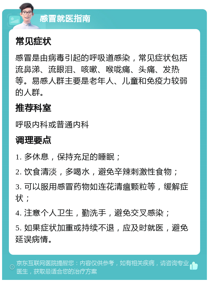 感冒就医指南 常见症状 感冒是由病毒引起的呼吸道感染，常见症状包括流鼻涕、流眼泪、咳嗽、喉咙痛、头痛、发热等。易感人群主要是老年人、儿童和免疫力较弱的人群。 推荐科室 呼吸内科或普通内科 调理要点 1. 多休息，保持充足的睡眠； 2. 饮食清淡，多喝水，避免辛辣刺激性食物； 3. 可以服用感冒药物如连花清瘟颗粒等，缓解症状； 4. 注意个人卫生，勤洗手，避免交叉感染； 5. 如果症状加重或持续不退，应及时就医，避免延误病情。