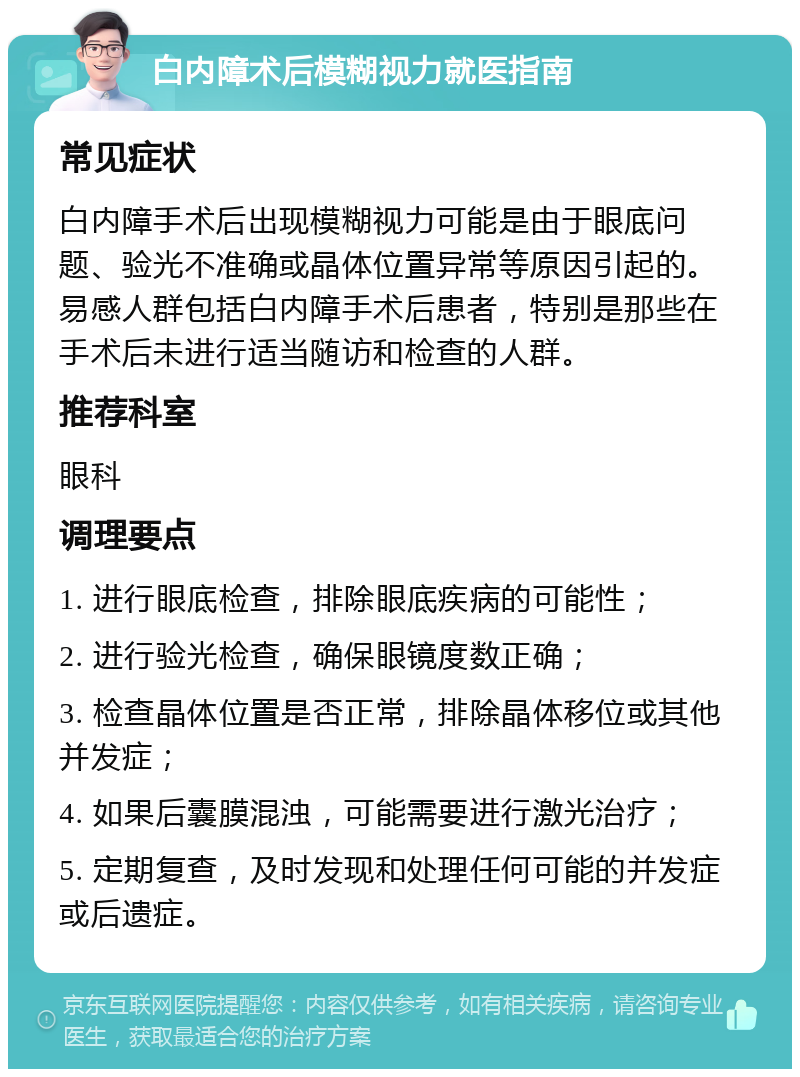 白内障术后模糊视力就医指南 常见症状 白内障手术后出现模糊视力可能是由于眼底问题、验光不准确或晶体位置异常等原因引起的。易感人群包括白内障手术后患者，特别是那些在手术后未进行适当随访和检查的人群。 推荐科室 眼科 调理要点 1. 进行眼底检查，排除眼底疾病的可能性； 2. 进行验光检查，确保眼镜度数正确； 3. 检查晶体位置是否正常，排除晶体移位或其他并发症； 4. 如果后囊膜混浊，可能需要进行激光治疗； 5. 定期复查，及时发现和处理任何可能的并发症或后遗症。