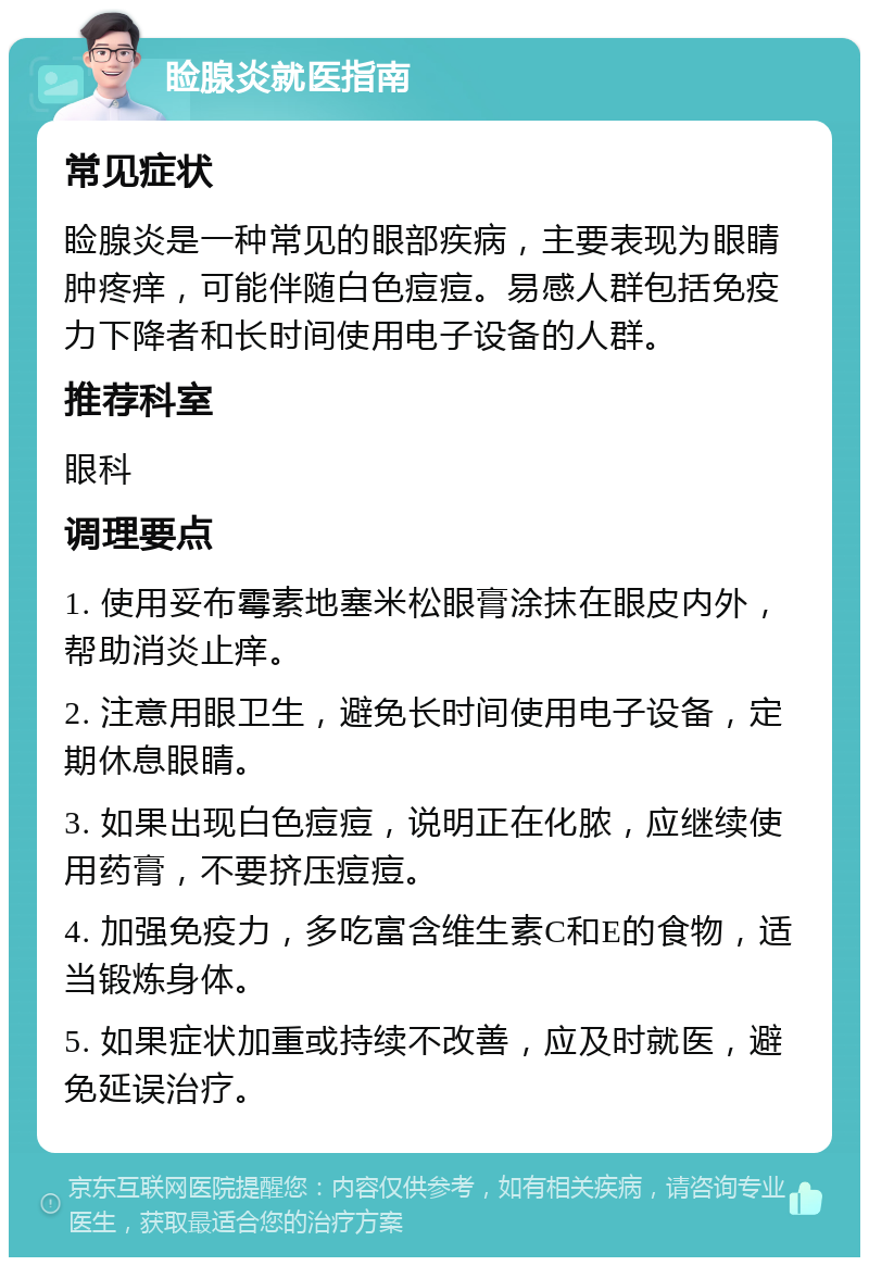 睑腺炎就医指南 常见症状 睑腺炎是一种常见的眼部疾病，主要表现为眼睛肿疼痒，可能伴随白色痘痘。易感人群包括免疫力下降者和长时间使用电子设备的人群。 推荐科室 眼科 调理要点 1. 使用妥布霉素地塞米松眼膏涂抹在眼皮内外，帮助消炎止痒。 2. 注意用眼卫生，避免长时间使用电子设备，定期休息眼睛。 3. 如果出现白色痘痘，说明正在化脓，应继续使用药膏，不要挤压痘痘。 4. 加强免疫力，多吃富含维生素C和E的食物，适当锻炼身体。 5. 如果症状加重或持续不改善，应及时就医，避免延误治疗。