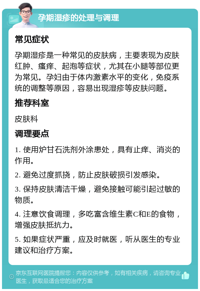 孕期湿疹的处理与调理 常见症状 孕期湿疹是一种常见的皮肤病，主要表现为皮肤红肿、瘙痒、起泡等症状，尤其在小腿等部位更为常见。孕妇由于体内激素水平的变化，免疫系统的调整等原因，容易出现湿疹等皮肤问题。 推荐科室 皮肤科 调理要点 1. 使用炉甘石洗剂外涂患处，具有止痒、消炎的作用。 2. 避免过度抓挠，防止皮肤破损引发感染。 3. 保持皮肤清洁干燥，避免接触可能引起过敏的物质。 4. 注意饮食调理，多吃富含维生素C和E的食物，增强皮肤抵抗力。 5. 如果症状严重，应及时就医，听从医生的专业建议和治疗方案。