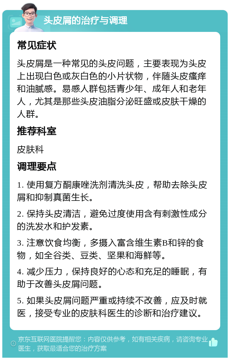 头皮屑的治疗与调理 常见症状 头皮屑是一种常见的头皮问题，主要表现为头皮上出现白色或灰白色的小片状物，伴随头皮瘙痒和油腻感。易感人群包括青少年、成年人和老年人，尤其是那些头皮油脂分泌旺盛或皮肤干燥的人群。 推荐科室 皮肤科 调理要点 1. 使用复方酮康唑洗剂清洗头皮，帮助去除头皮屑和抑制真菌生长。 2. 保持头皮清洁，避免过度使用含有刺激性成分的洗发水和护发素。 3. 注意饮食均衡，多摄入富含维生素B和锌的食物，如全谷类、豆类、坚果和海鲜等。 4. 减少压力，保持良好的心态和充足的睡眠，有助于改善头皮屑问题。 5. 如果头皮屑问题严重或持续不改善，应及时就医，接受专业的皮肤科医生的诊断和治疗建议。