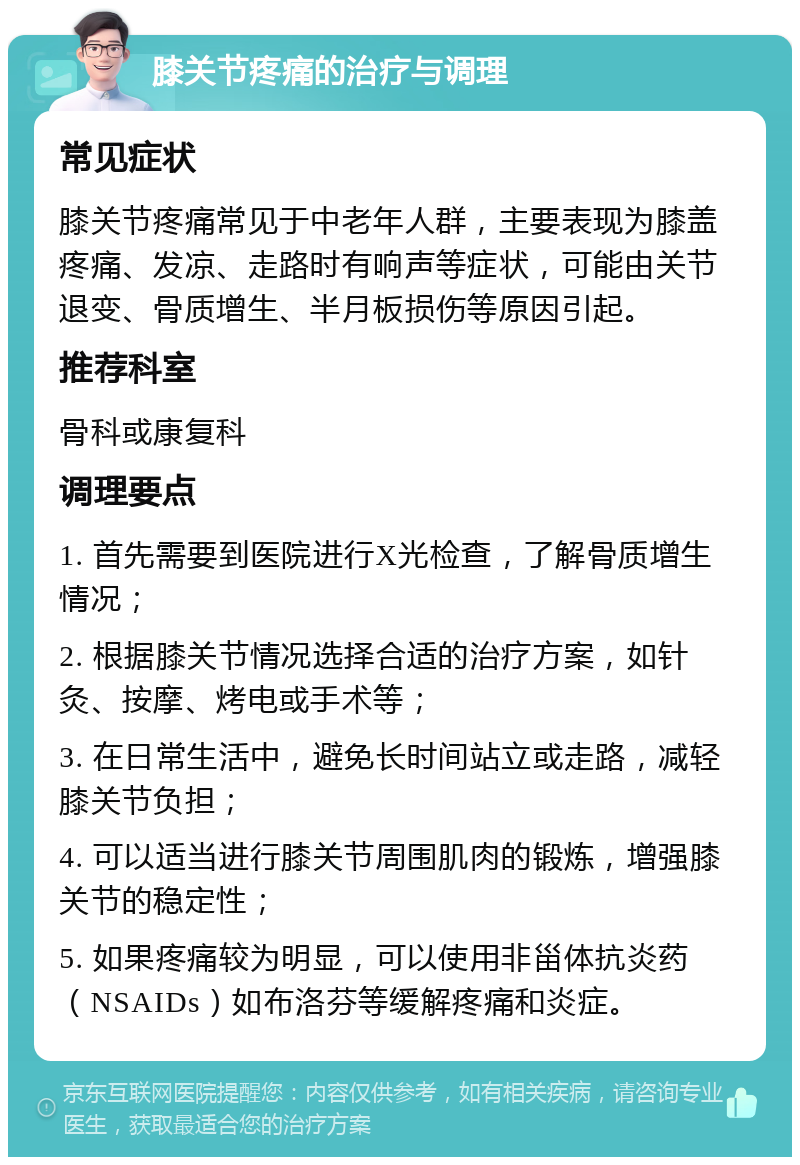 膝关节疼痛的治疗与调理 常见症状 膝关节疼痛常见于中老年人群，主要表现为膝盖疼痛、发凉、走路时有响声等症状，可能由关节退变、骨质增生、半月板损伤等原因引起。 推荐科室 骨科或康复科 调理要点 1. 首先需要到医院进行X光检查，了解骨质增生情况； 2. 根据膝关节情况选择合适的治疗方案，如针灸、按摩、烤电或手术等； 3. 在日常生活中，避免长时间站立或走路，减轻膝关节负担； 4. 可以适当进行膝关节周围肌肉的锻炼，增强膝关节的稳定性； 5. 如果疼痛较为明显，可以使用非甾体抗炎药（NSAIDs）如布洛芬等缓解疼痛和炎症。