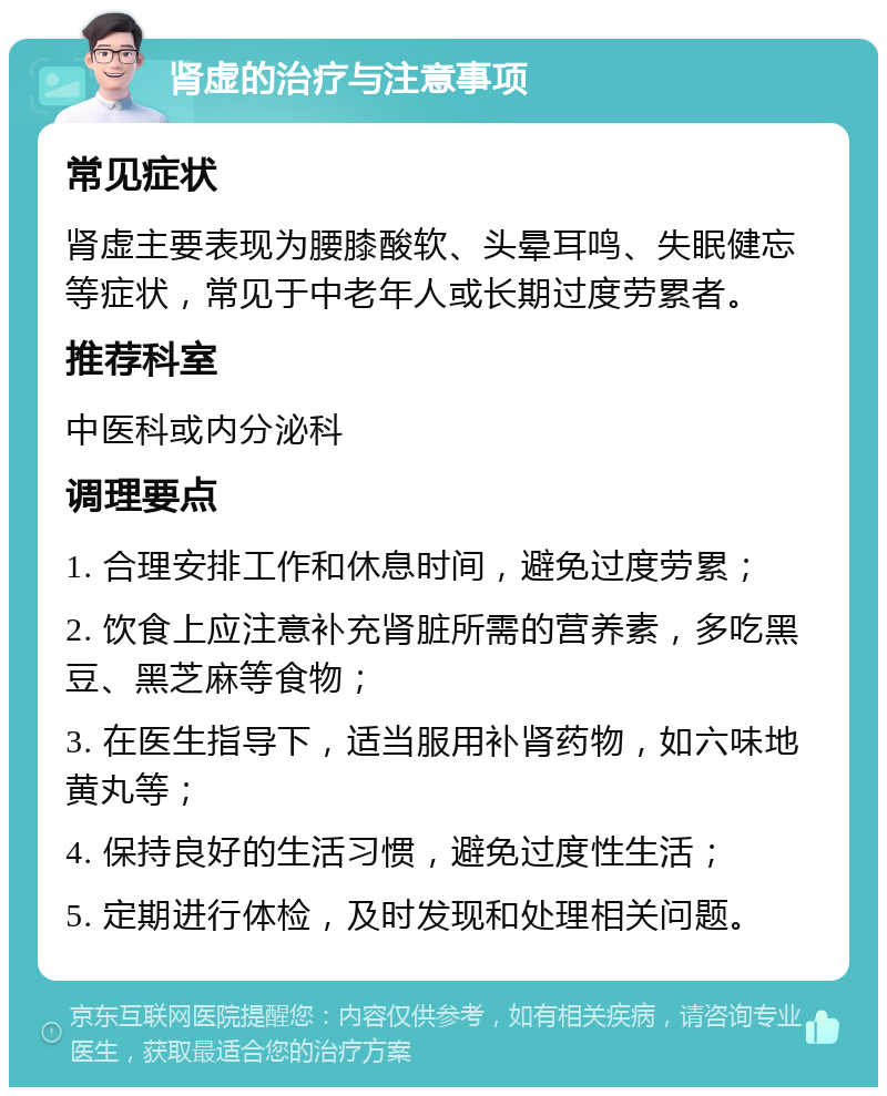 肾虚的治疗与注意事项 常见症状 肾虚主要表现为腰膝酸软、头晕耳鸣、失眠健忘等症状，常见于中老年人或长期过度劳累者。 推荐科室 中医科或内分泌科 调理要点 1. 合理安排工作和休息时间，避免过度劳累； 2. 饮食上应注意补充肾脏所需的营养素，多吃黑豆、黑芝麻等食物； 3. 在医生指导下，适当服用补肾药物，如六味地黄丸等； 4. 保持良好的生活习惯，避免过度性生活； 5. 定期进行体检，及时发现和处理相关问题。