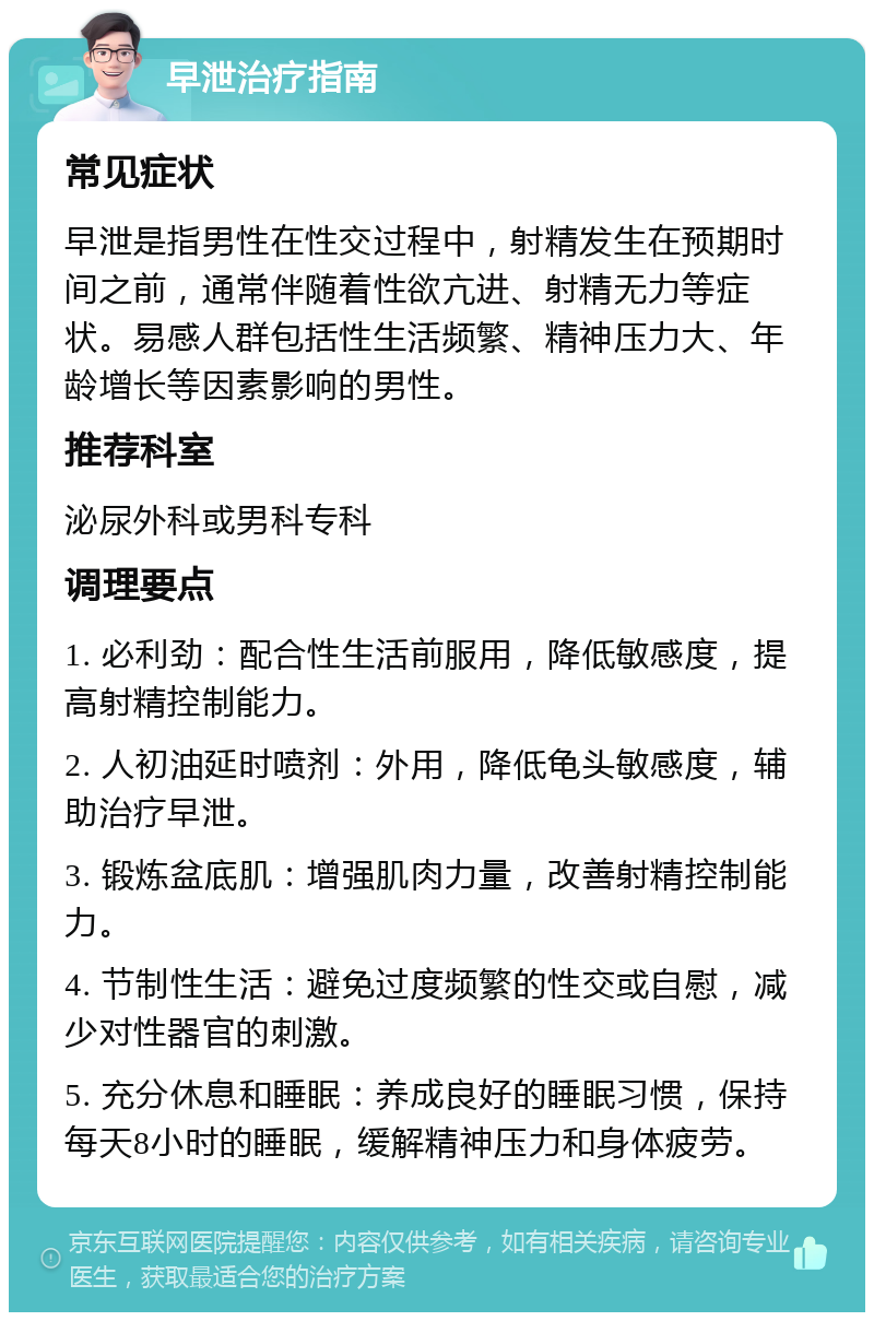 早泄治疗指南 常见症状 早泄是指男性在性交过程中，射精发生在预期时间之前，通常伴随着性欲亢进、射精无力等症状。易感人群包括性生活频繁、精神压力大、年龄增长等因素影响的男性。 推荐科室 泌尿外科或男科专科 调理要点 1. 必利劲：配合性生活前服用，降低敏感度，提高射精控制能力。 2. 人初油延时喷剂：外用，降低龟头敏感度，辅助治疗早泄。 3. 锻炼盆底肌：增强肌肉力量，改善射精控制能力。 4. 节制性生活：避免过度频繁的性交或自慰，减少对性器官的刺激。 5. 充分休息和睡眠：养成良好的睡眠习惯，保持每天8小时的睡眠，缓解精神压力和身体疲劳。