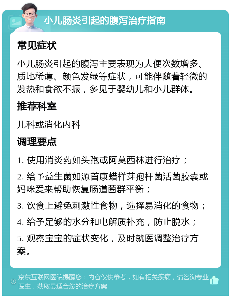 小儿肠炎引起的腹泻治疗指南 常见症状 小儿肠炎引起的腹泻主要表现为大便次数增多、质地稀薄、颜色发绿等症状，可能伴随着轻微的发热和食欲不振，多见于婴幼儿和小儿群体。 推荐科室 儿科或消化内科 调理要点 1. 使用消炎药如头孢或阿莫西林进行治疗； 2. 给予益生菌如源首康蜡样芽孢杆菌活菌胶囊或妈咪爱来帮助恢复肠道菌群平衡； 3. 饮食上避免刺激性食物，选择易消化的食物； 4. 给予足够的水分和电解质补充，防止脱水； 5. 观察宝宝的症状变化，及时就医调整治疗方案。