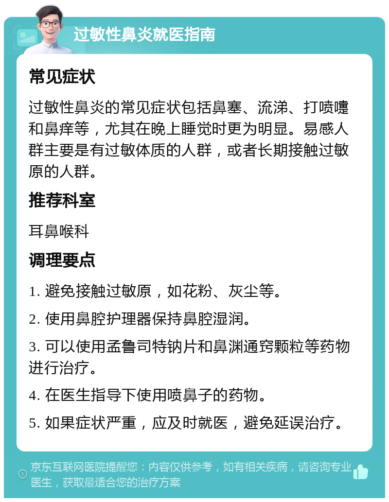 过敏性鼻炎就医指南 常见症状 过敏性鼻炎的常见症状包括鼻塞、流涕、打喷嚏和鼻痒等，尤其在晚上睡觉时更为明显。易感人群主要是有过敏体质的人群，或者长期接触过敏原的人群。 推荐科室 耳鼻喉科 调理要点 1. 避免接触过敏原，如花粉、灰尘等。 2. 使用鼻腔护理器保持鼻腔湿润。 3. 可以使用孟鲁司特钠片和鼻渊通窍颗粒等药物进行治疗。 4. 在医生指导下使用喷鼻子的药物。 5. 如果症状严重，应及时就医，避免延误治疗。