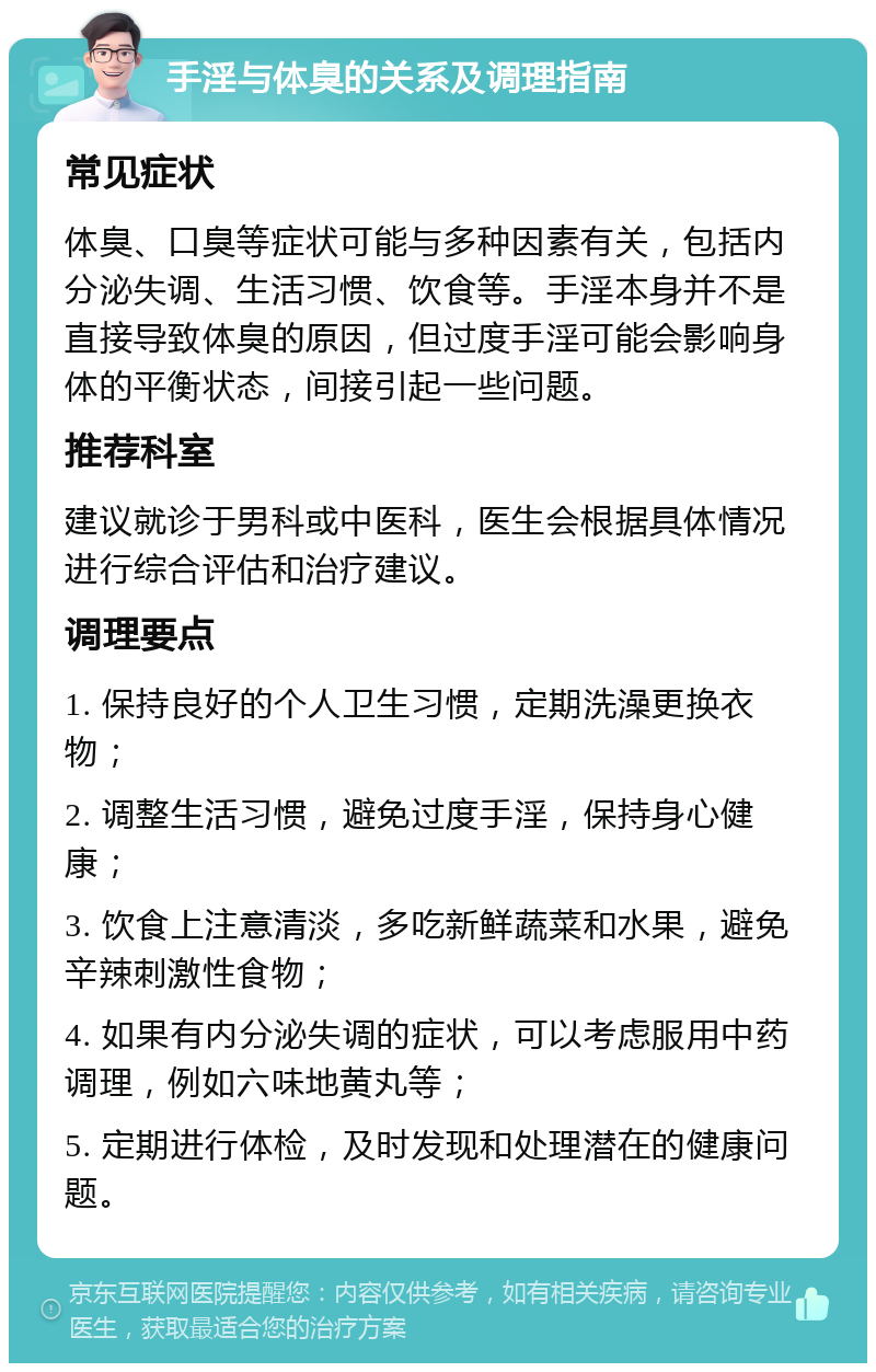 手淫与体臭的关系及调理指南 常见症状 体臭、口臭等症状可能与多种因素有关，包括内分泌失调、生活习惯、饮食等。手淫本身并不是直接导致体臭的原因，但过度手淫可能会影响身体的平衡状态，间接引起一些问题。 推荐科室 建议就诊于男科或中医科，医生会根据具体情况进行综合评估和治疗建议。 调理要点 1. 保持良好的个人卫生习惯，定期洗澡更换衣物； 2. 调整生活习惯，避免过度手淫，保持身心健康； 3. 饮食上注意清淡，多吃新鲜蔬菜和水果，避免辛辣刺激性食物； 4. 如果有内分泌失调的症状，可以考虑服用中药调理，例如六味地黄丸等； 5. 定期进行体检，及时发现和处理潜在的健康问题。